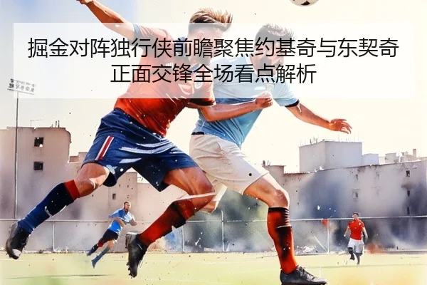 掘金对阵独行侠前瞻聚焦约基奇与东契奇正面交锋全场看点解析