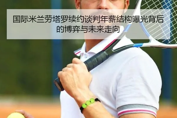 国际米兰劳塔罗续约谈判年薪结构曝光背后的博弈与未来走向