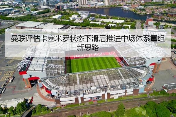 曼联评估卡塞米罗状态下滑后推进中场体系重组新思路