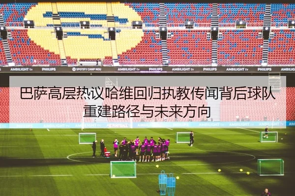 巴萨高层热议哈维回归执教传闻背后球队重建路径与未来方向