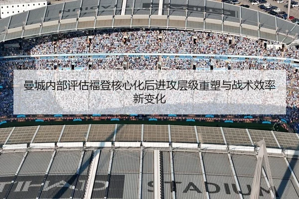 曼城内部评估福登核心化后进攻层级重塑与战术效率新变化