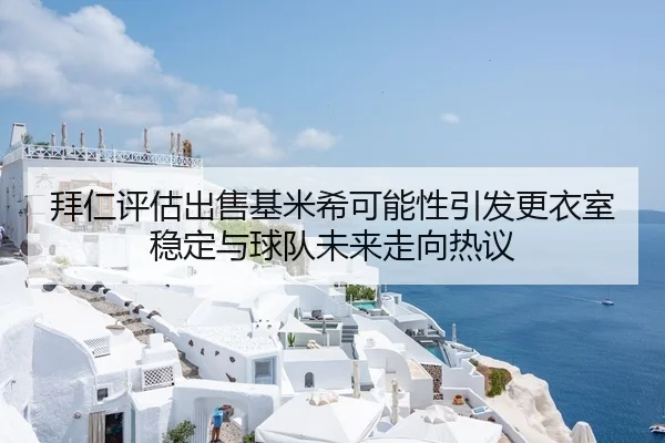 拜仁评估出售基米希可能性引发更衣室稳定与球队未来走向热议