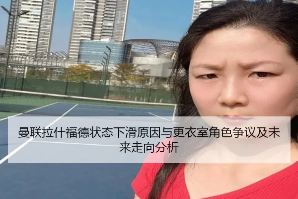 曼联拉什福德状态下滑原因与更衣室角色争议及未来走向分析
