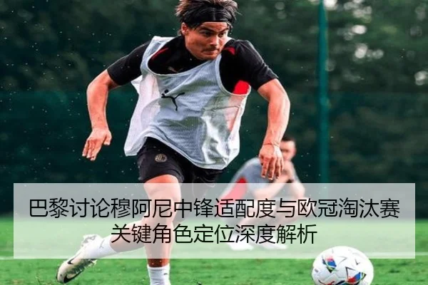 巴黎讨论穆阿尼中锋适配度与欧冠淘汰赛关键角色定位深度解析