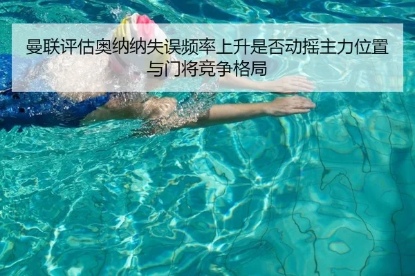 曼联评估奥纳纳失误频率上升是否动摇主力位置与门将竞争格局