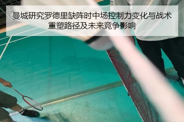 曼城研究罗德里缺阵时中场控制力变化与战术重塑路径及未来竞争影响