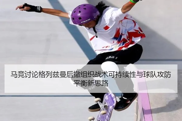 马竞讨论格列兹曼后撤组织战术可持续性与球队攻防平衡新思路