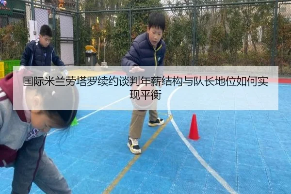 国际米兰劳塔罗续约谈判年薪结构与队长地位如何实现平衡