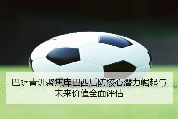 巴萨青训聚焦库巴西后防核心潜力崛起与未来价值全面评估