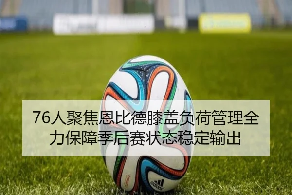 76人聚焦恩比德膝盖负荷管理全力保障季后赛状态稳定输出