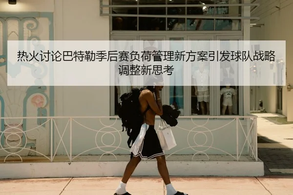 热火讨论巴特勒季后赛负荷管理新方案引发球队战略调整新思考