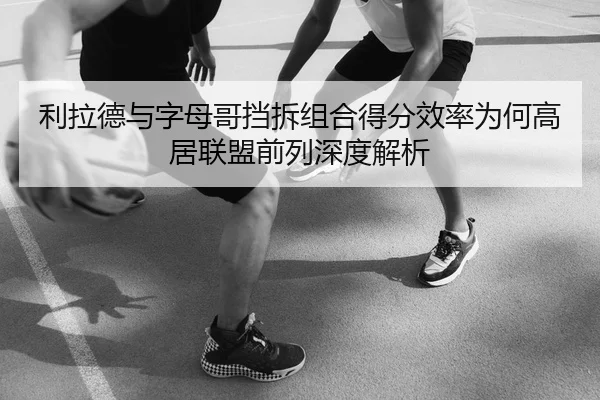 利拉德与字母哥挡拆组合得分效率为何高居联盟前列深度解析